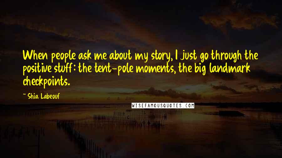 Shia Labeouf Quotes: When people ask me about my story, I just go through the positive stuff: the tent-pole moments, the big landmark checkpoints.