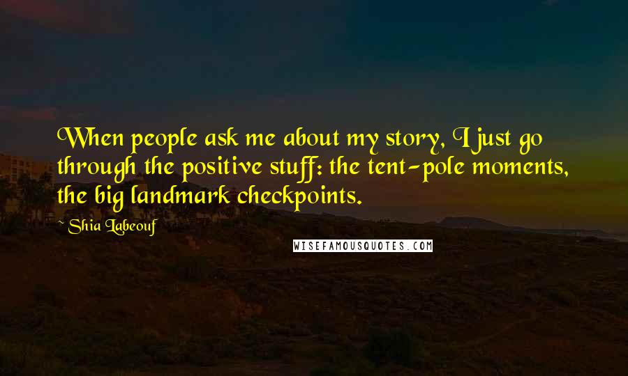 Shia Labeouf Quotes: When people ask me about my story, I just go through the positive stuff: the tent-pole moments, the big landmark checkpoints.