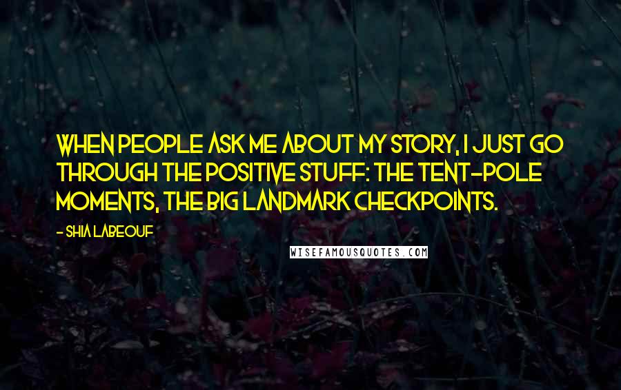 Shia Labeouf Quotes: When people ask me about my story, I just go through the positive stuff: the tent-pole moments, the big landmark checkpoints.