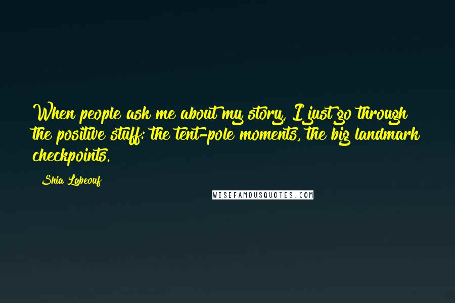 Shia Labeouf Quotes: When people ask me about my story, I just go through the positive stuff: the tent-pole moments, the big landmark checkpoints.