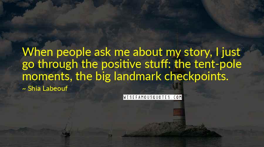 Shia Labeouf Quotes: When people ask me about my story, I just go through the positive stuff: the tent-pole moments, the big landmark checkpoints.