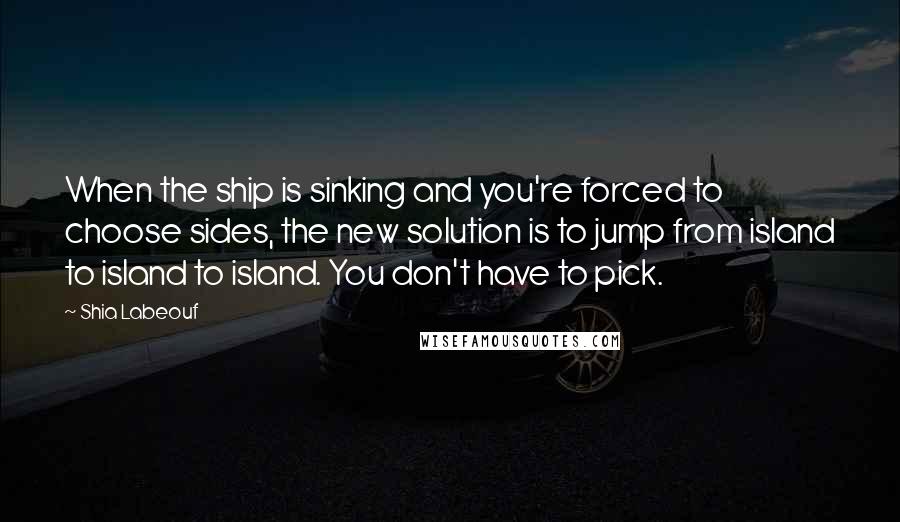 Shia Labeouf Quotes: When the ship is sinking and you're forced to choose sides, the new solution is to jump from island to island to island. You don't have to pick.