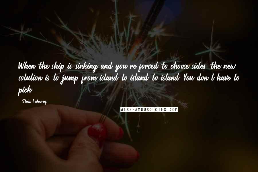 Shia Labeouf Quotes: When the ship is sinking and you're forced to choose sides, the new solution is to jump from island to island to island. You don't have to pick.