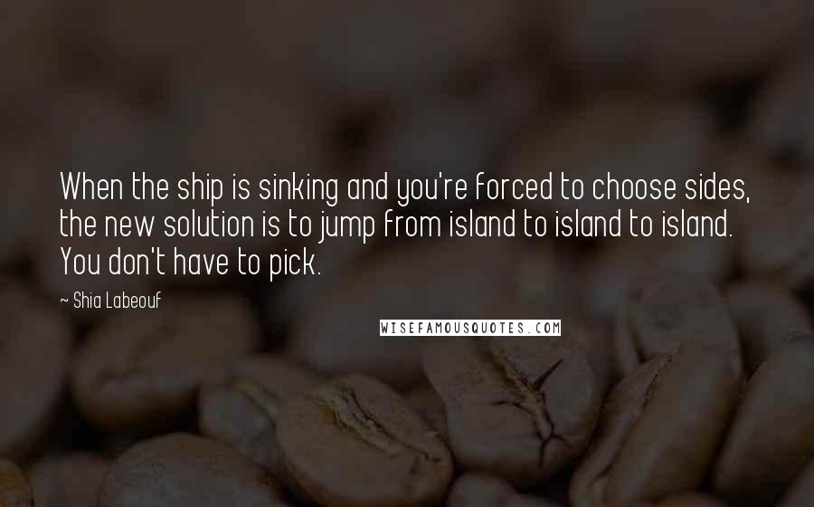 Shia Labeouf Quotes: When the ship is sinking and you're forced to choose sides, the new solution is to jump from island to island to island. You don't have to pick.