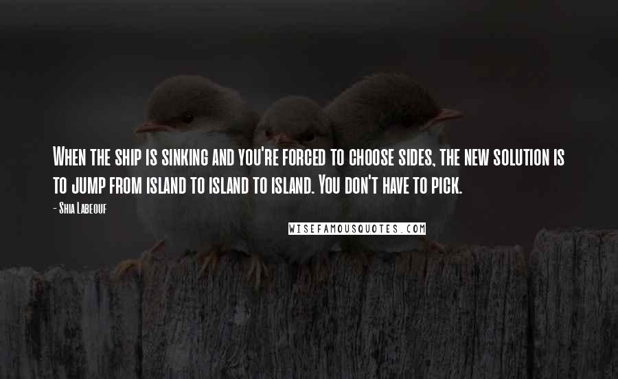 Shia Labeouf Quotes: When the ship is sinking and you're forced to choose sides, the new solution is to jump from island to island to island. You don't have to pick.