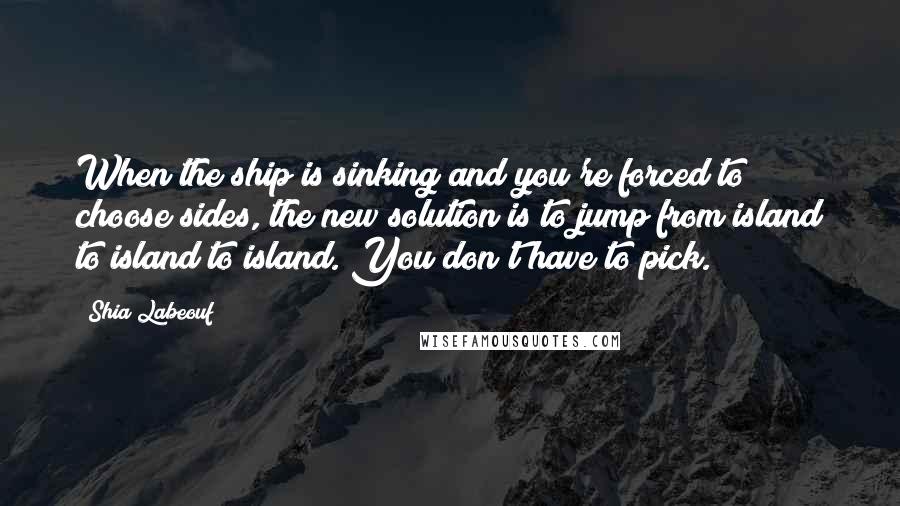 Shia Labeouf Quotes: When the ship is sinking and you're forced to choose sides, the new solution is to jump from island to island to island. You don't have to pick.