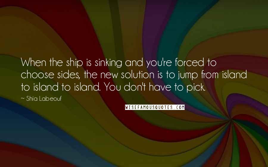 Shia Labeouf Quotes: When the ship is sinking and you're forced to choose sides, the new solution is to jump from island to island to island. You don't have to pick.