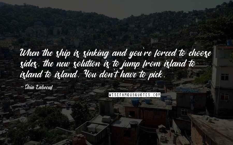 Shia Labeouf Quotes: When the ship is sinking and you're forced to choose sides, the new solution is to jump from island to island to island. You don't have to pick.