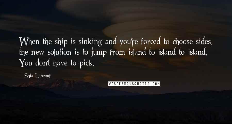 Shia Labeouf Quotes: When the ship is sinking and you're forced to choose sides, the new solution is to jump from island to island to island. You don't have to pick.