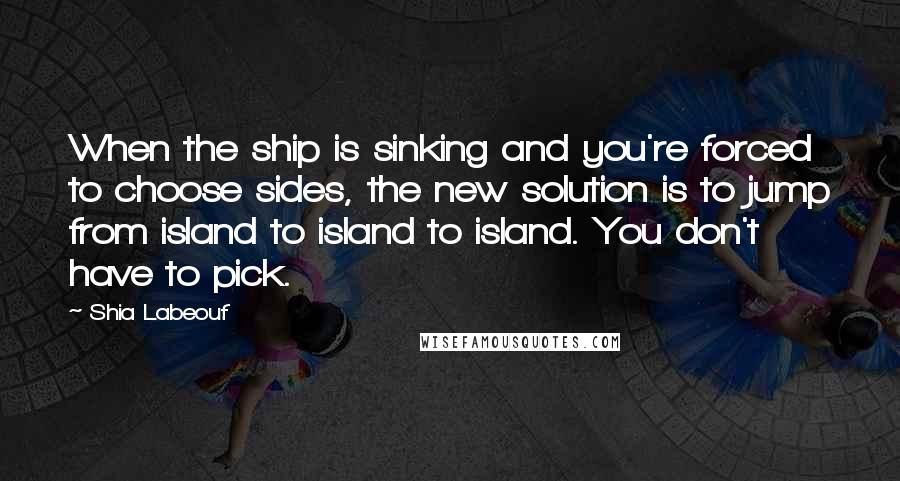 Shia Labeouf Quotes: When the ship is sinking and you're forced to choose sides, the new solution is to jump from island to island to island. You don't have to pick.