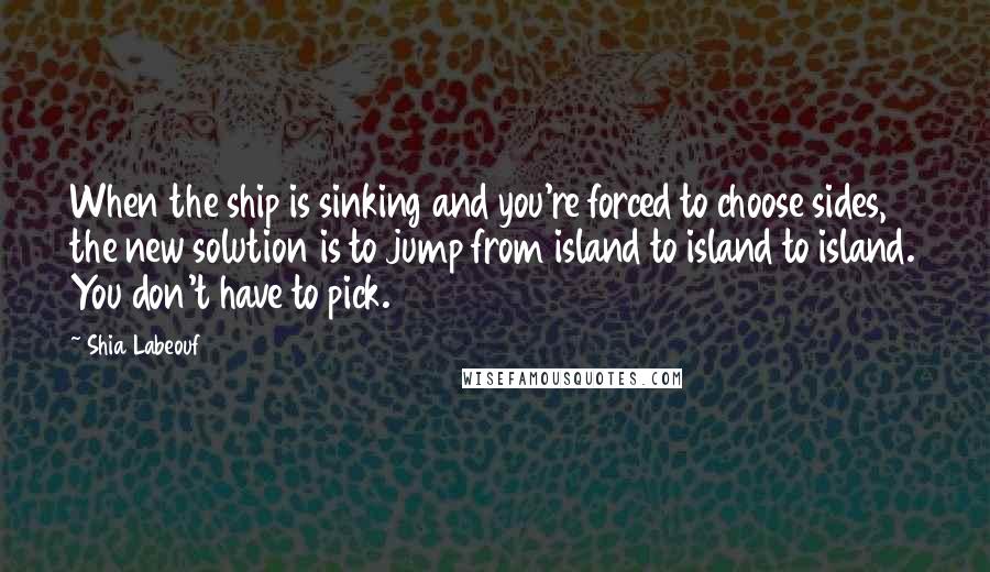 Shia Labeouf Quotes: When the ship is sinking and you're forced to choose sides, the new solution is to jump from island to island to island. You don't have to pick.