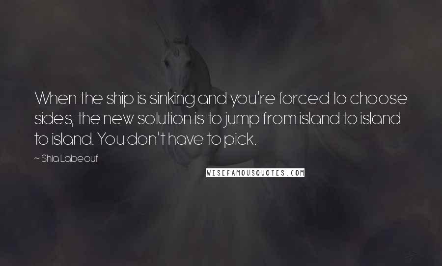 Shia Labeouf Quotes: When the ship is sinking and you're forced to choose sides, the new solution is to jump from island to island to island. You don't have to pick.