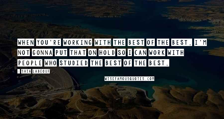 Shia Labeouf Quotes: When you're working with the best of the best, I'm not gonna put that on hold so I can work with people who studied the best of the best.