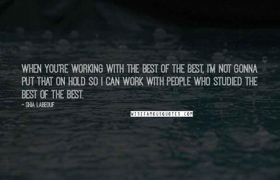 Shia Labeouf Quotes: When you're working with the best of the best, I'm not gonna put that on hold so I can work with people who studied the best of the best.