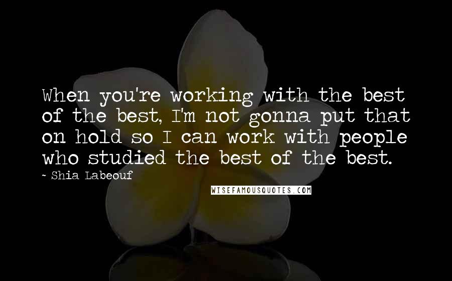 Shia Labeouf Quotes: When you're working with the best of the best, I'm not gonna put that on hold so I can work with people who studied the best of the best.