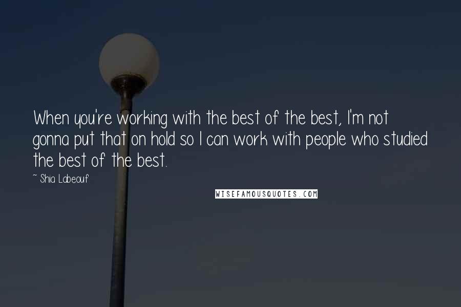 Shia Labeouf Quotes: When you're working with the best of the best, I'm not gonna put that on hold so I can work with people who studied the best of the best.