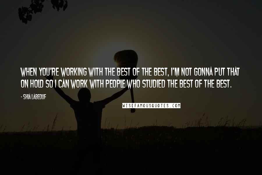 Shia Labeouf Quotes: When you're working with the best of the best, I'm not gonna put that on hold so I can work with people who studied the best of the best.