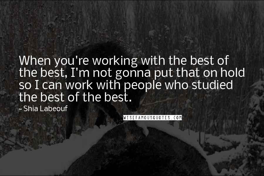 Shia Labeouf Quotes: When you're working with the best of the best, I'm not gonna put that on hold so I can work with people who studied the best of the best.