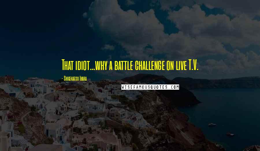 Shigekatsu Ihara Quotes: That idiot...why a battle challenge on live T.V.
