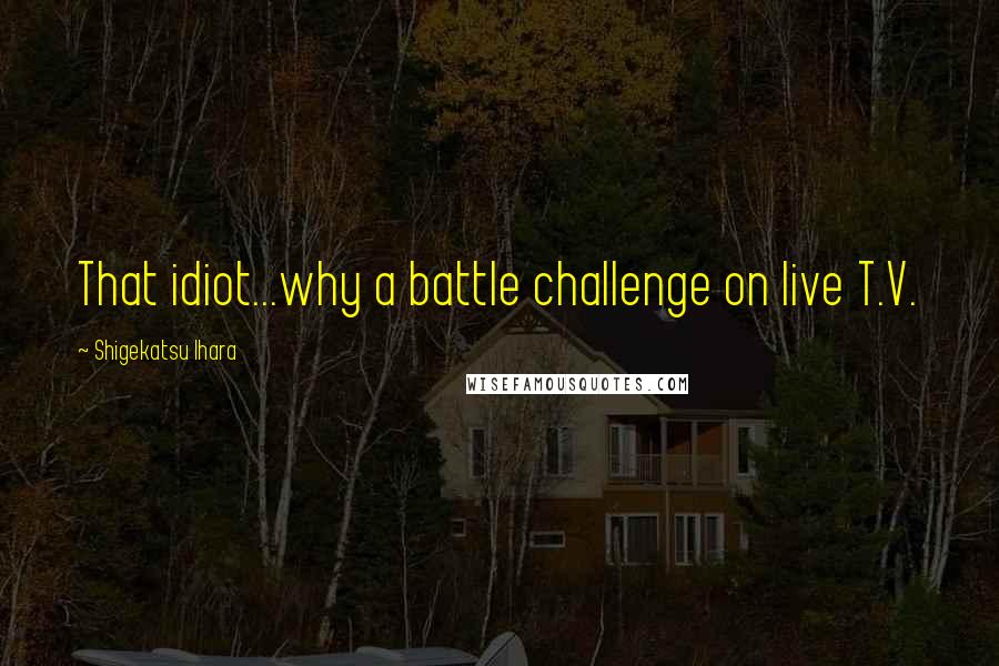 Shigekatsu Ihara Quotes: That idiot...why a battle challenge on live T.V.