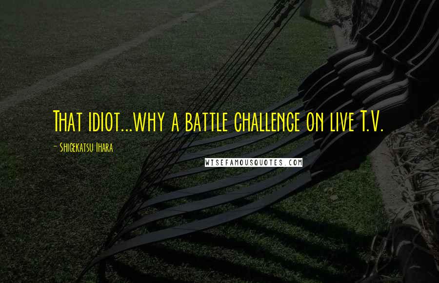 Shigekatsu Ihara Quotes: That idiot...why a battle challenge on live T.V.