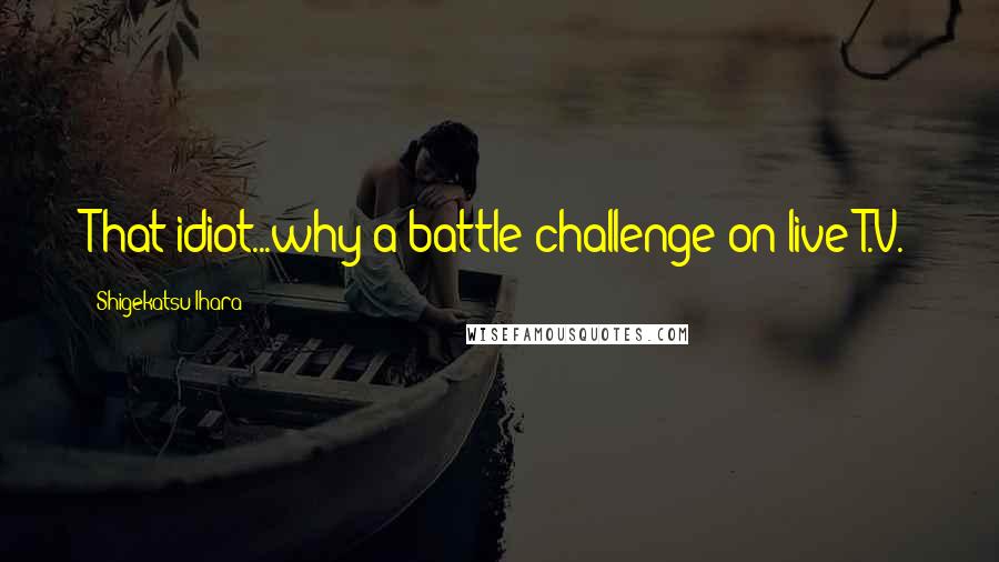 Shigekatsu Ihara Quotes: That idiot...why a battle challenge on live T.V.