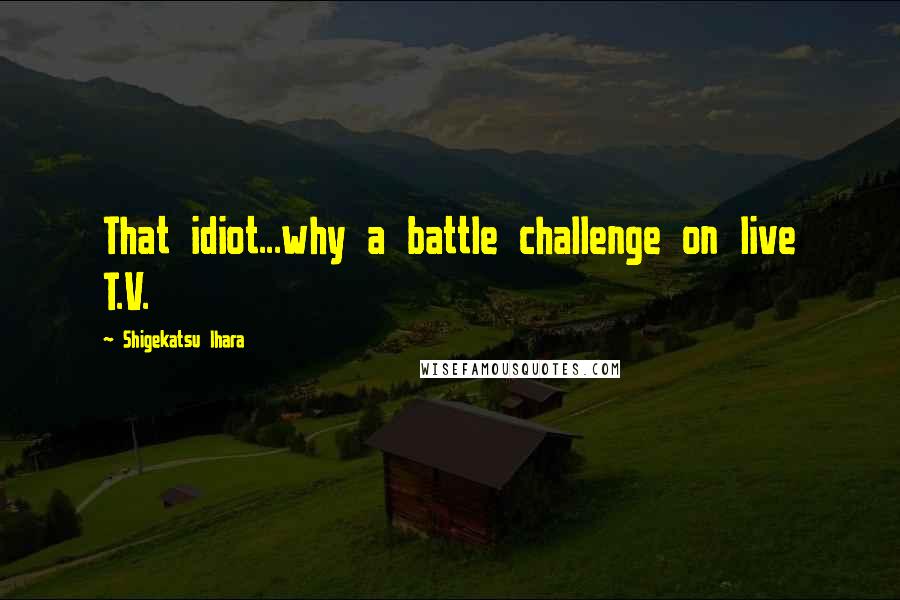 Shigekatsu Ihara Quotes: That idiot...why a battle challenge on live T.V.