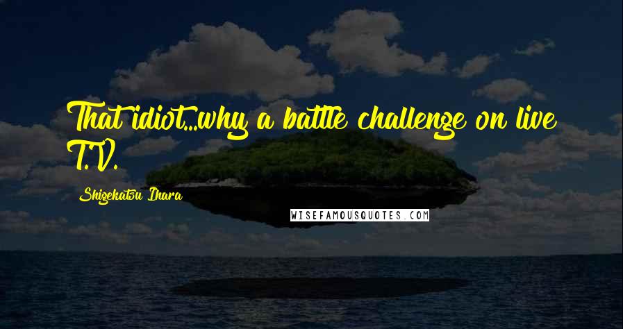 Shigekatsu Ihara Quotes: That idiot...why a battle challenge on live T.V.