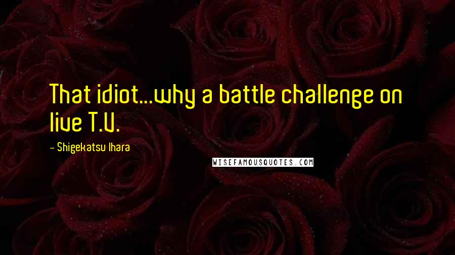 Shigekatsu Ihara Quotes: That idiot...why a battle challenge on live T.V.