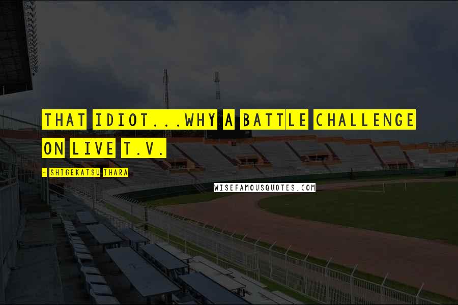 Shigekatsu Ihara Quotes: That idiot...why a battle challenge on live T.V.