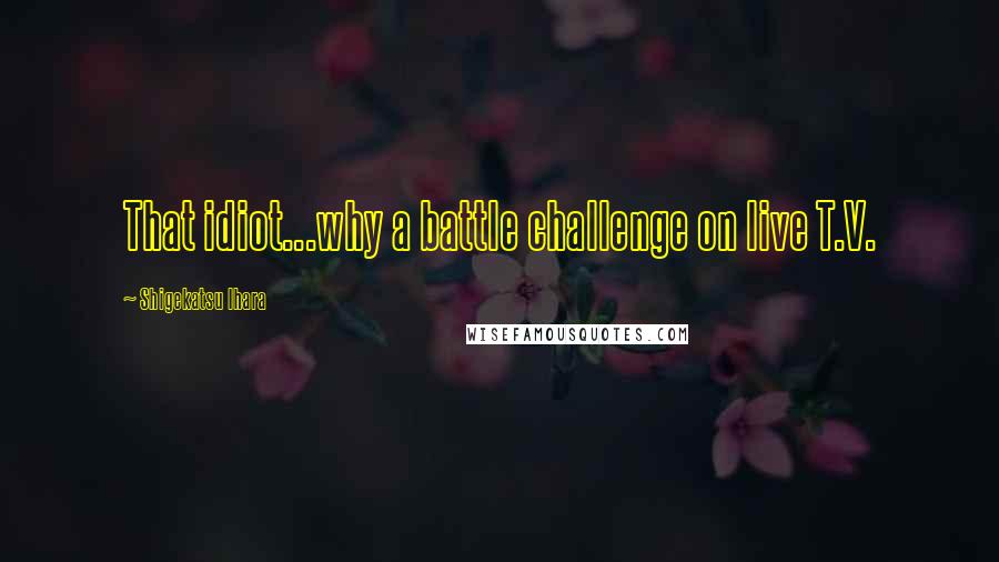 Shigekatsu Ihara Quotes: That idiot...why a battle challenge on live T.V.