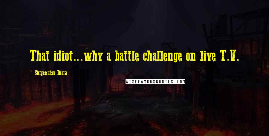 Shigekatsu Ihara Quotes: That idiot...why a battle challenge on live T.V.