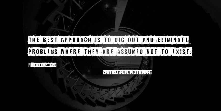 Shigeo Shingo Quotes: The best approach is to dig out and eliminate problems where they are assumed not to exist.