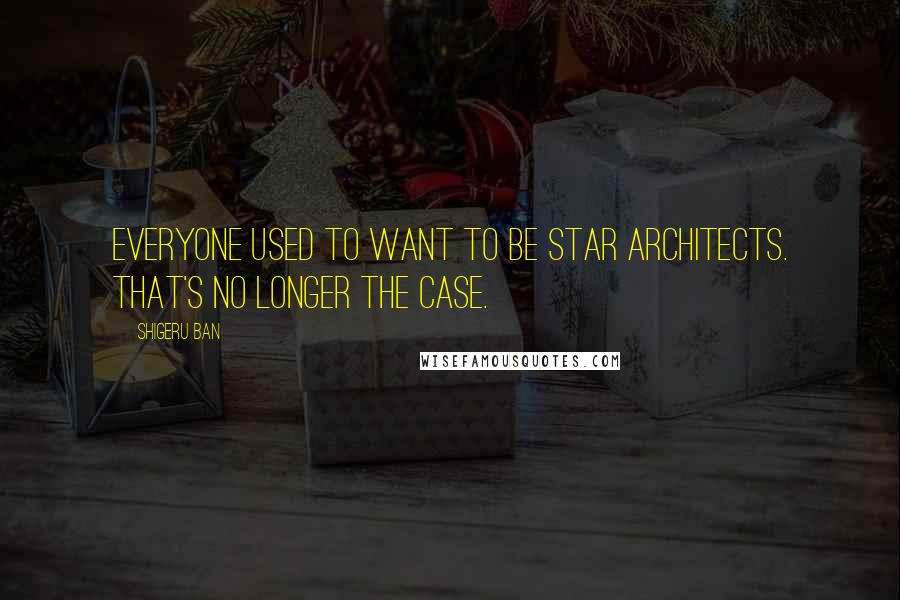 Shigeru Ban Quotes: Everyone used to want to be star architects. That's no longer the case.