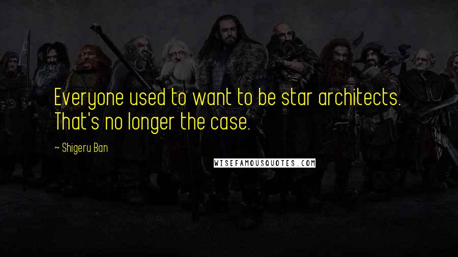 Shigeru Ban Quotes: Everyone used to want to be star architects. That's no longer the case.