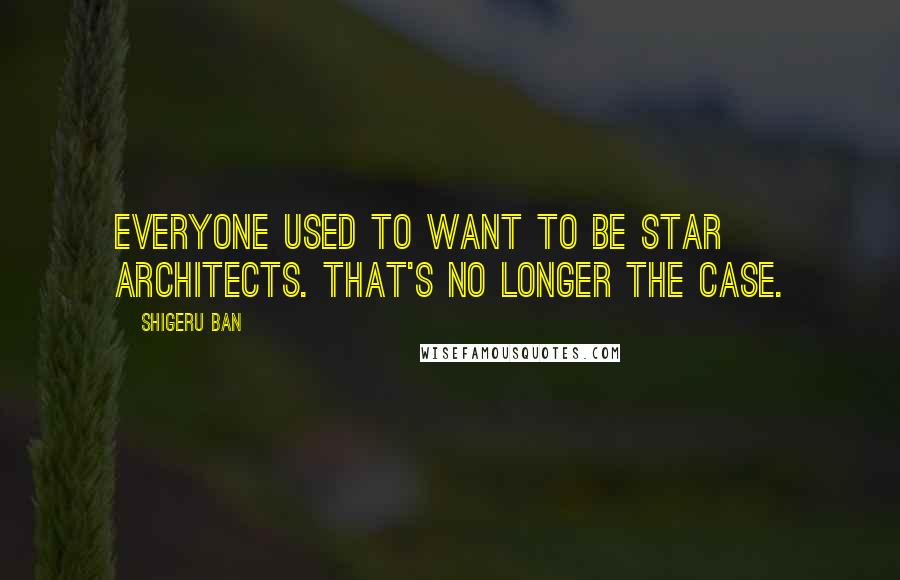 Shigeru Ban Quotes: Everyone used to want to be star architects. That's no longer the case.