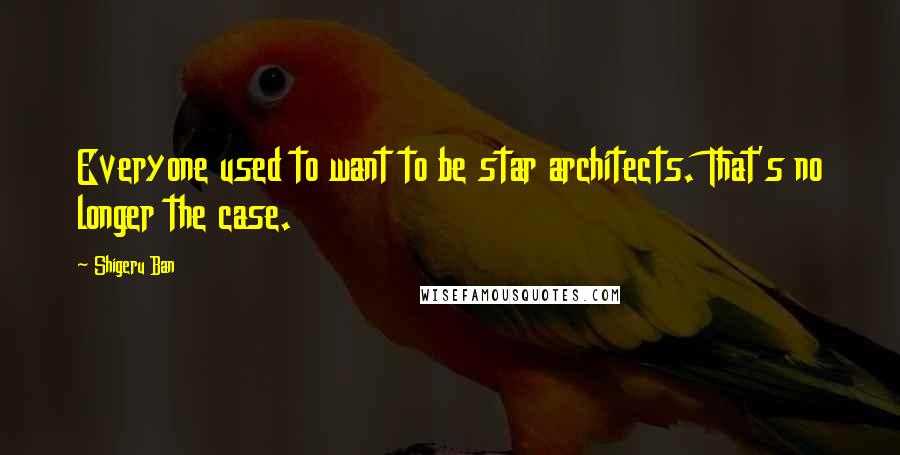 Shigeru Ban Quotes: Everyone used to want to be star architects. That's no longer the case.