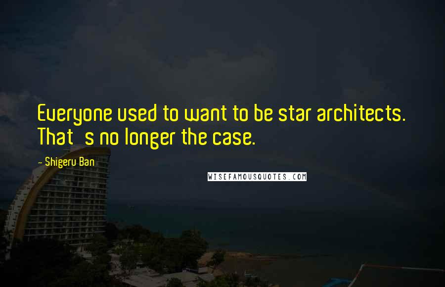 Shigeru Ban Quotes: Everyone used to want to be star architects. That's no longer the case.
