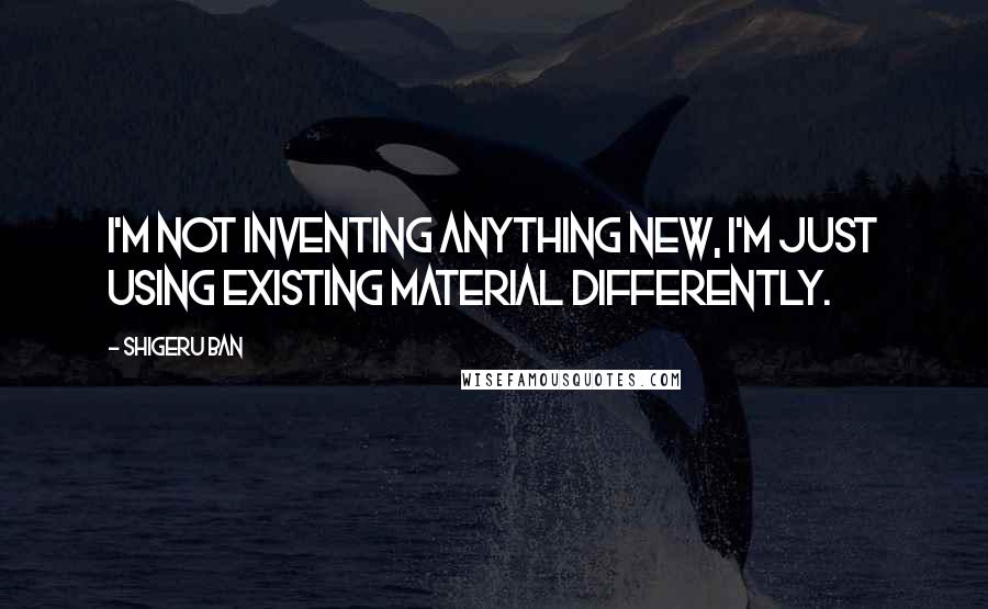 Shigeru Ban Quotes: I'm not inventing anything new, I'm just using existing material differently.