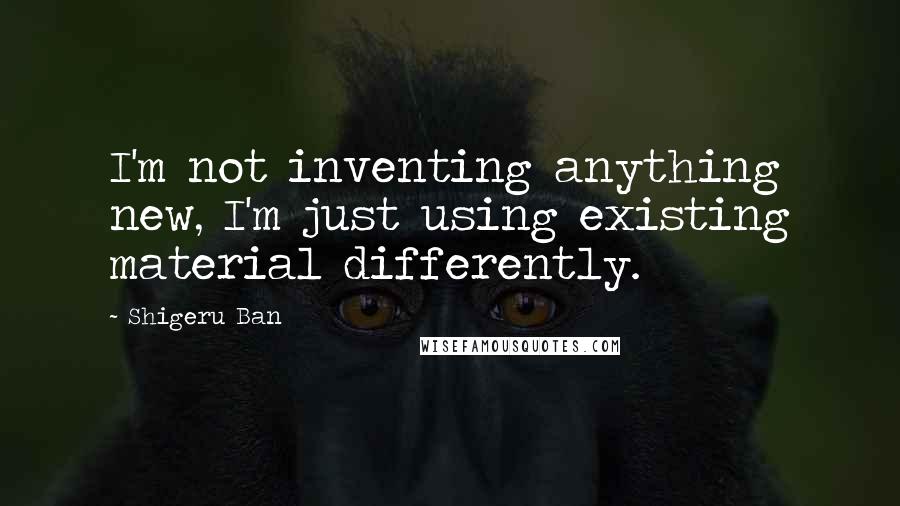 Shigeru Ban Quotes: I'm not inventing anything new, I'm just using existing material differently.