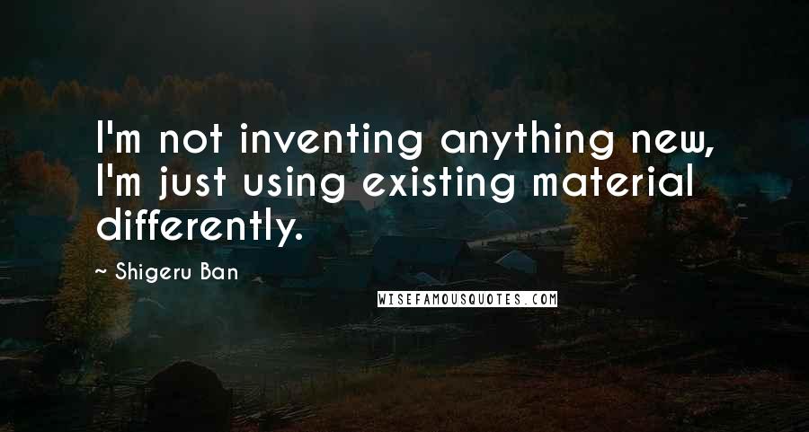 Shigeru Ban Quotes: I'm not inventing anything new, I'm just using existing material differently.