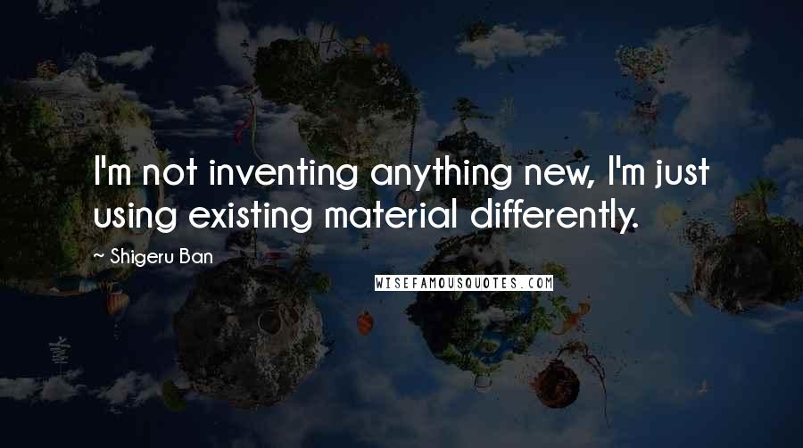 Shigeru Ban Quotes: I'm not inventing anything new, I'm just using existing material differently.