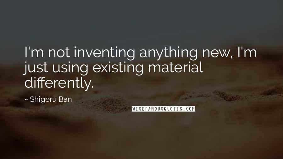 Shigeru Ban Quotes: I'm not inventing anything new, I'm just using existing material differently.