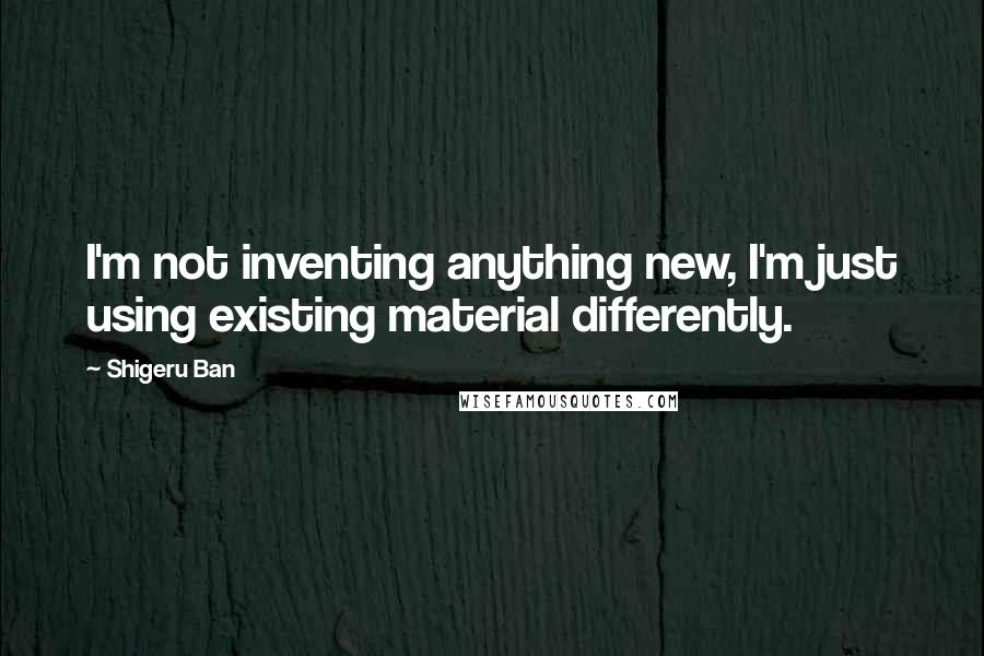 Shigeru Ban Quotes: I'm not inventing anything new, I'm just using existing material differently.