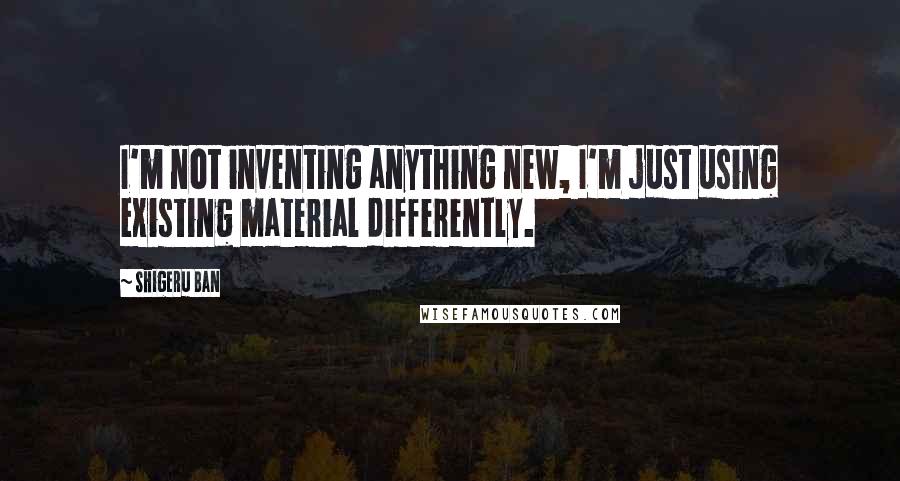 Shigeru Ban Quotes: I'm not inventing anything new, I'm just using existing material differently.