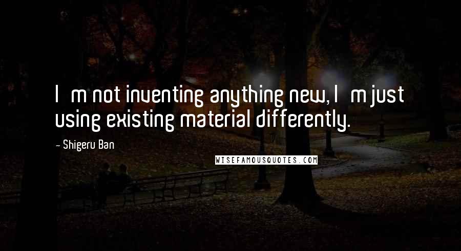 Shigeru Ban Quotes: I'm not inventing anything new, I'm just using existing material differently.