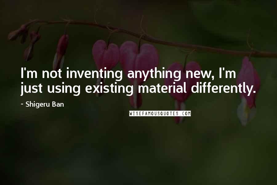 Shigeru Ban Quotes: I'm not inventing anything new, I'm just using existing material differently.