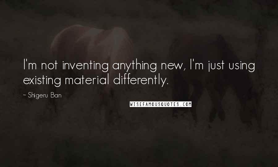 Shigeru Ban Quotes: I'm not inventing anything new, I'm just using existing material differently.