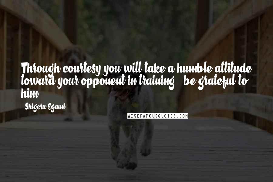 Shigeru Egami Quotes: Through courtesy you will take a humble attitude toward your opponent in training & be grateful to him.