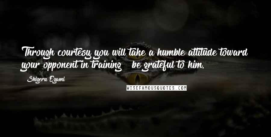 Shigeru Egami Quotes: Through courtesy you will take a humble attitude toward your opponent in training & be grateful to him.